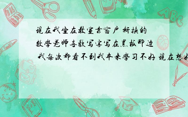 现在我坐在教室靠窗户 新换的数学老师喜欢写字写在黑板那边 我每次都看不到我本来学习不好 现在想好好学习 可是看不到 然后那老师出黑板的题 让人上去做 我非常害怕 然后他看到我看