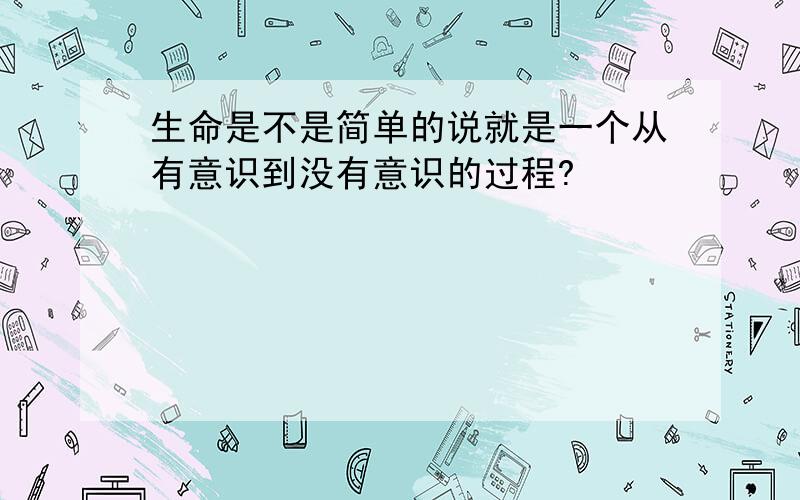 生命是不是简单的说就是一个从有意识到没有意识的过程?