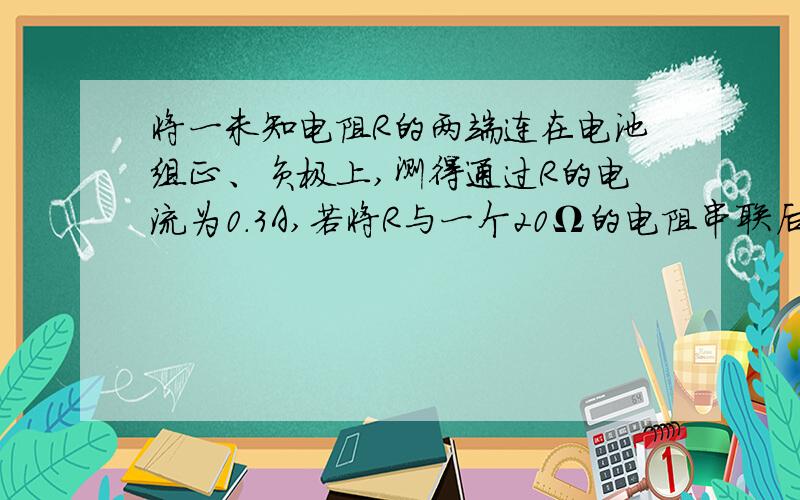 将一未知电阻R的两端连在电池组正、负极上,测得通过R的电流为0.3A,若将R与一个20Ω的电阻串联后再连在同一电池组正,负极上,测得通过它们的电流为0、2A（电池组电压保持不变）求：①电阻R