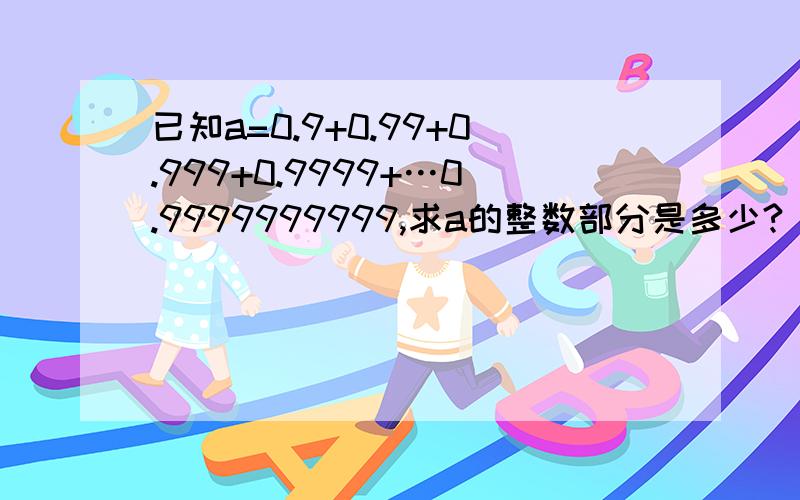 已知a=0.9+0.99+0.999+0.9999+…0.9999999999,求a的整数部分是多少?（用估算）