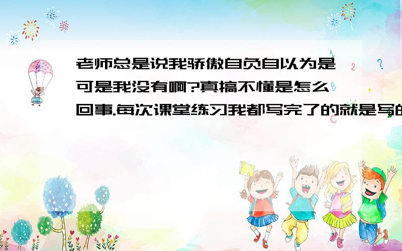 老师总是说我骄傲自负自以为是可是我没有啊?真搞不懂是怎么回事.每次课堂练习我都写完了的就是写的快了点每次同学们都没写完我就写完了这也不能怪我啊.但是老师走到我位置上每次都