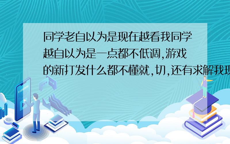 同学老自以为是现在越看我同学越自以为是一点都不低调,游戏的新打发什么都不懂就,切,还有求解我现在一听到切字,我就想砍人的冲动