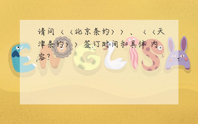 请问〈〈北京条约〉〉、〈〈天津条约〉〉签订时间和具体 内容?