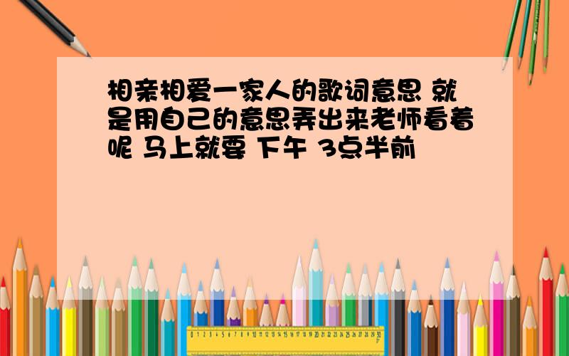 相亲相爱一家人的歌词意思 就是用自己的意思弄出来老师看着呢 马上就要 下午 3点半前