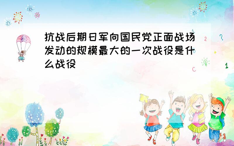 抗战后期日军向国民党正面战场发动的规模最大的一次战役是什么战役