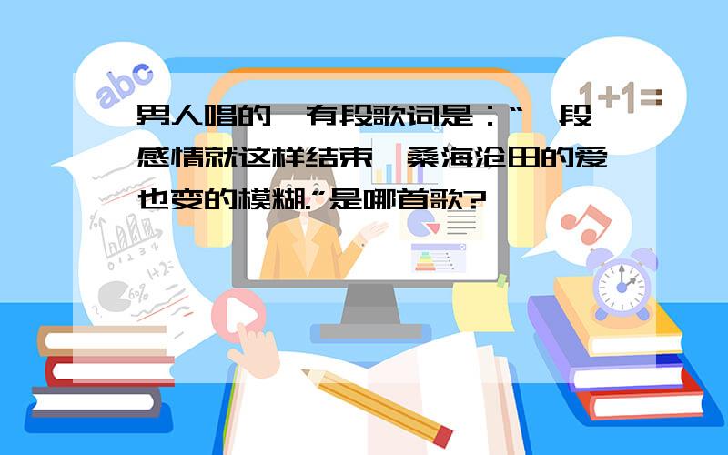 男人唱的,有段歌词是：“一段感情就这样结束,桑海沧田的爱也变的模糊.”是哪首歌?