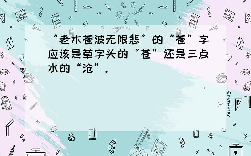 “老木苍波无限悲”的“苍”字应该是草字头的“苍”还是三点水的“沧”.