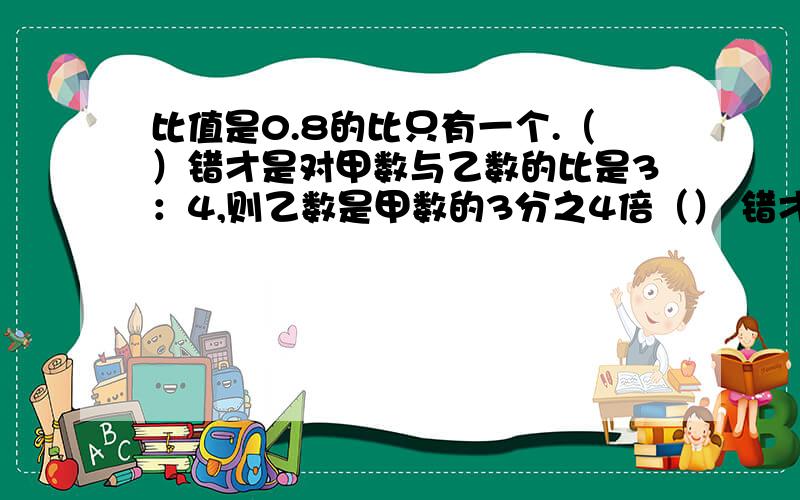 比值是0.8的比只有一个.（）错才是对甲数与乙数的比是3：4,则乙数是甲数的3分之4倍（） 错才是对