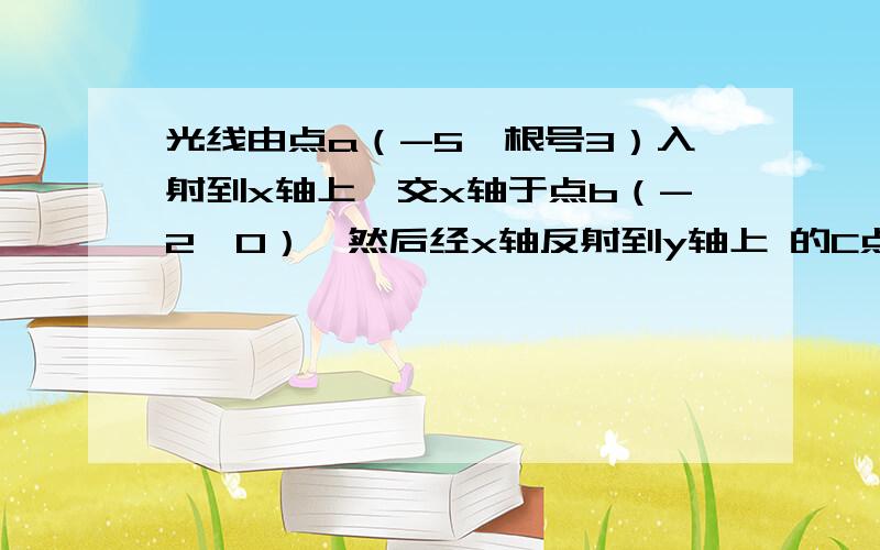 光线由点a（-5,根号3）入射到x轴上,交x轴于点b（-2,0）,然后经x轴反射到y轴上 的C点,再经y轴反光线由点a（-5,根号3）入射到x轴上,交x轴于点b（-2,0）,然后经x轴反射到y轴上 的C点,再经y轴反射,