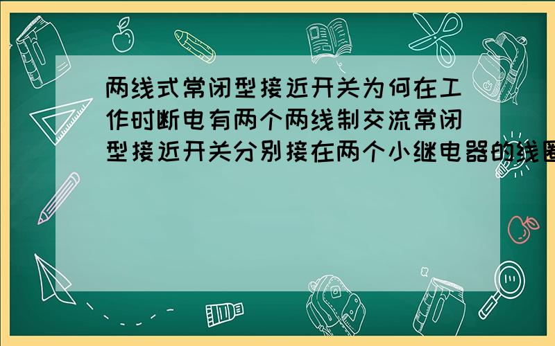 两线式常闭型接近开关为何在工作时断电有两个两线制交流常闭型接近开关分别接在两个小继电器的线圈,来控制两个继电器的通断,两继电器又分别控制两个电磁铁轮流动作.但在工作中发现,