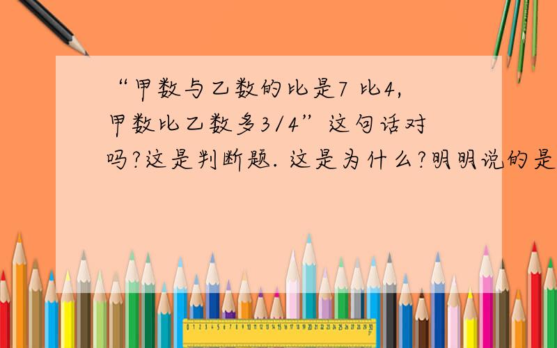 “甲数与乙数的比是7 比4,甲数比乙数多3/4”这句话对吗?这是判断题. 这是为什么?明明说的是“甲数比乙