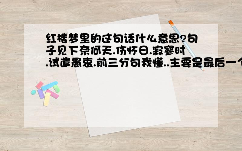 红楼梦里的这句话什么意思?句子见下奈何天.伤怀日.寂寥时.试遣愚衷.前三分句我懂..主要是最后一个分句~恩