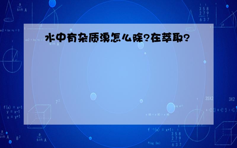 水中有杂质溴怎么除?在萃取?