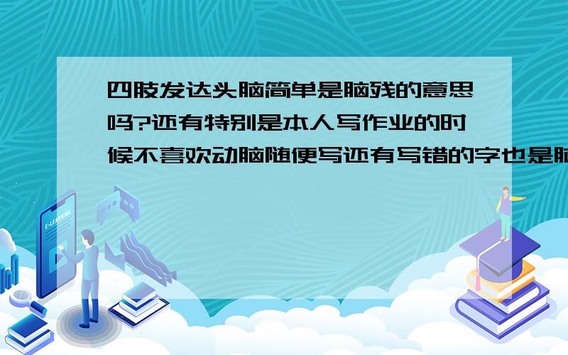 四肢发达头脑简单是脑残的意思吗?还有特别是本人写作业的时候不喜欢动脑随便写还有写错的字也是脑残？