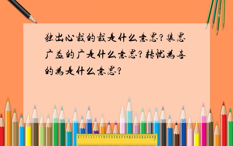 独出心栽的栽是什么意思?集思广益的广是什么意思?转忧为喜的为是什么意思?