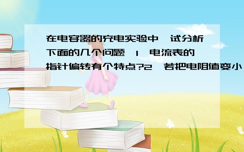 在电容器的充电实验中,试分析下面的几个问题,1,电流表的指针偏转有个特点?2,若把电阻值变小,电流表的指针偏转有个变化?