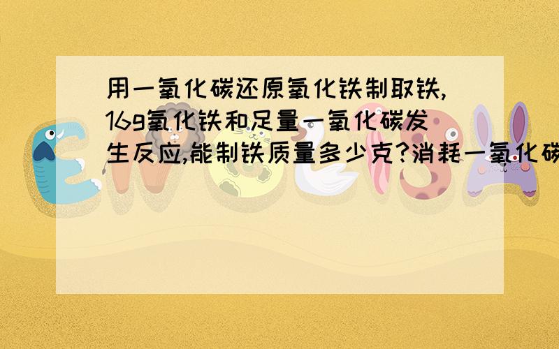 用一氧化碳还原氧化铁制取铁,16g氧化铁和足量一氧化碳发生反应,能制铁质量多少克?消耗一氧化碳多少升?一氧化碳密度为1.25*L-1!