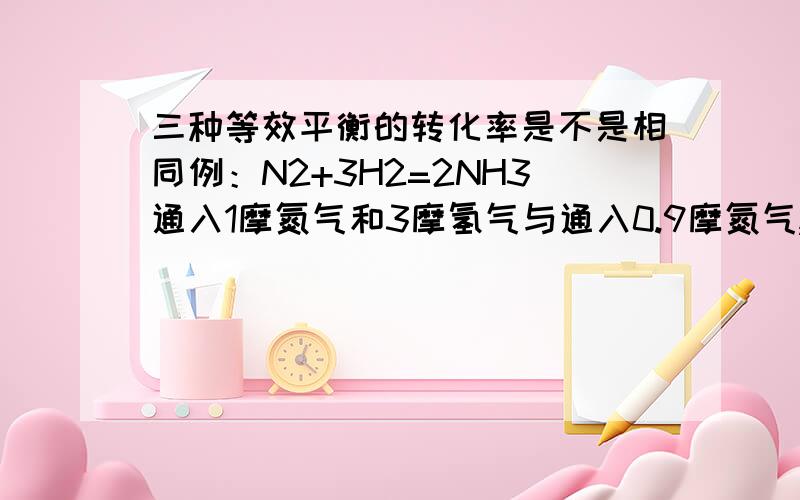 三种等效平衡的转化率是不是相同例：N2+3H2=2NH3通入1摩氮气和3摩氢气与通入0.9摩氮气,2.7摩氢气,0.2摩氨气转化率是否相同.还有另两种等效平衡.