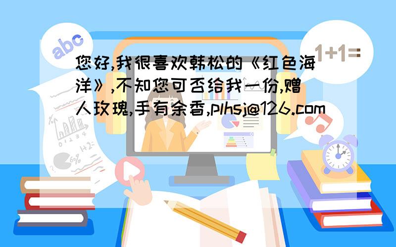 您好,我很喜欢韩松的《红色海洋》,不知您可否给我一份,赠人玫瑰,手有余香,plhsj@126.com