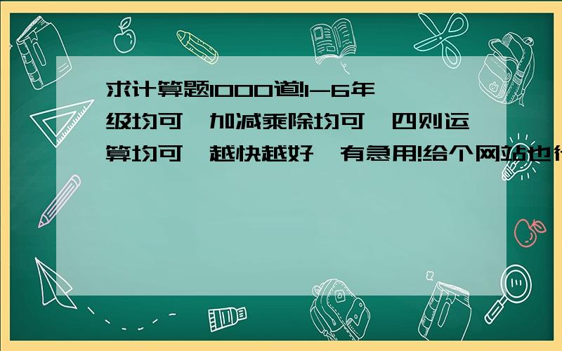 求计算题1000道!1-6年级均可,加减乘除均可,四则运算均可,越快越好,有急用!给个网站也行！