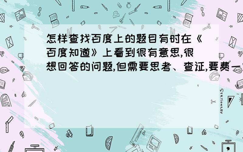 怎样查找百度上的题目有时在《百度知道》上看到很有意思,很想回答的问题,但需要思考、查证,要费一定的时间,这道题就无法再找到了.若先胡乱应答一下,过后再补充修改,觉得这样做很不负