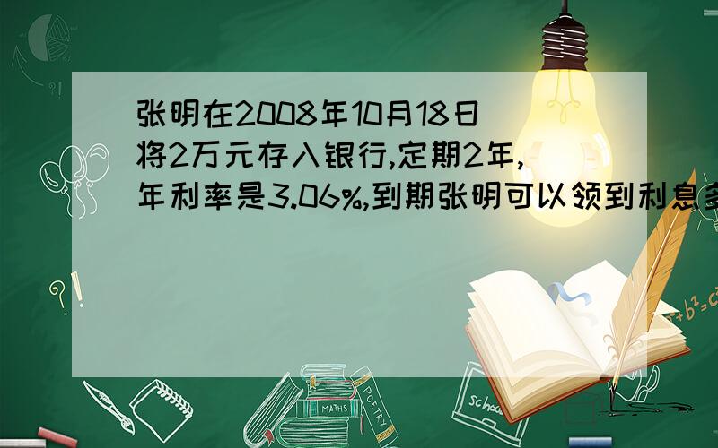 张明在2008年10月18日将2万元存入银行,定期2年,年利率是3.06%,到期张明可以领到利息多少钱?不含利息税