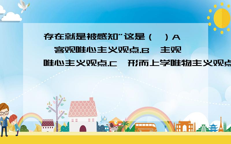 存在就是被感知”这是（ ）A、客观唯心主义观点.B、主观唯心主义观点.C、形而上学唯物主义观点.D、唯物主义观点否定之否定规律揭示了（ ）A、事物发展的源泉和动力 B、事物发展变化的