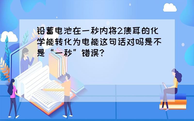 铅蓄电池在一秒内将2焦耳的化学能转化为电能这句话对吗是不是“一秒”错误?