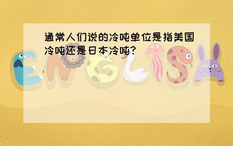 通常人们说的冷吨单位是指美国冷吨还是日本冷吨?