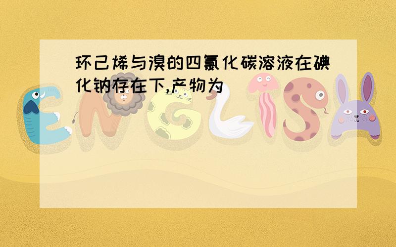 环己烯与溴的四氯化碳溶液在碘化钠存在下,产物为