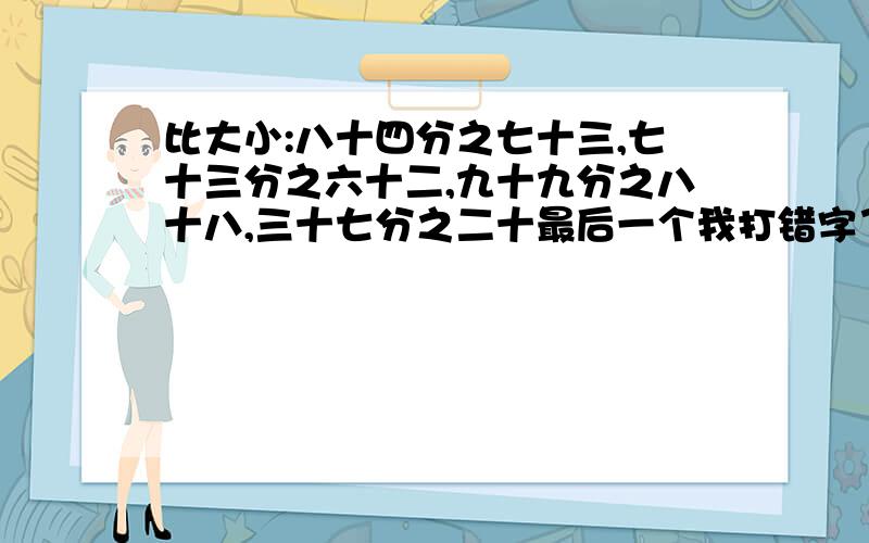 比大小:八十四分之七十三,七十三分之六十二,九十九分之八十八,三十七分之二十最后一个我打错字了，最后一个是：三十七分之二十六。是从大到小排顺序噢