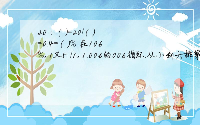 20÷( )=20/( ) =0.4=( )% 在106%,1又5 /1,1.006的006循环.从小到大排第二题出错了，在106%,1又五分之一，1.07，1.006的006循环。从大到小