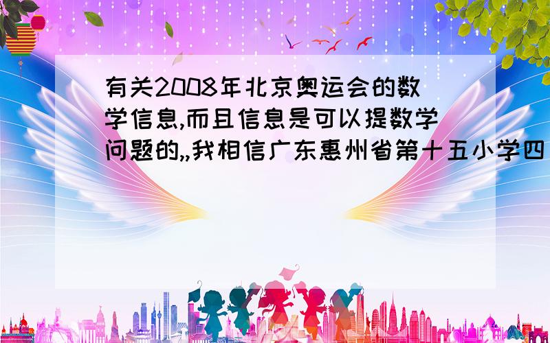 有关2008年北京奥运会的数学信息,而且信息是可以提数学问题的,,我相信广东惠州省第十五小学四（6）班、四（5）班都找不到问题的答案吧...要是你们找到答案转发给我啊,限时间1小时...