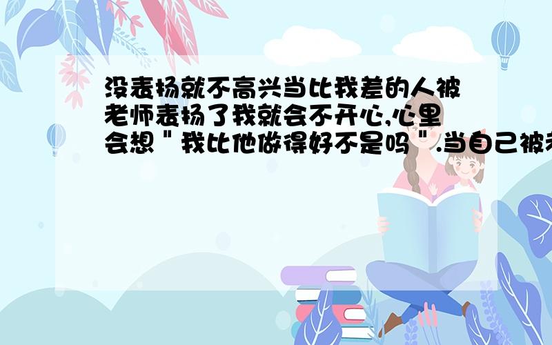 没表扬就不高兴当比我差的人被老师表扬了我就会不开心,心里会想＂我比他做得好不是吗＂.当自己被老师表扬了会有压力,心里会想＂不要表扬,不能骄傲...这样很不好＂.怕别人比自己更努