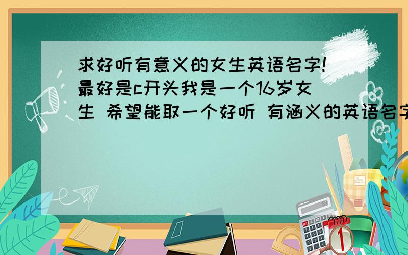 求好听有意义的女生英语名字!最好是c开头我是一个16岁女生 希望能取一个好听 有涵义的英语名字 最好是c开头~`我觉得 像 catherine crystal 水晶 Susie 百合 Cynthia 月亮女神狄安娜的别名这些都很