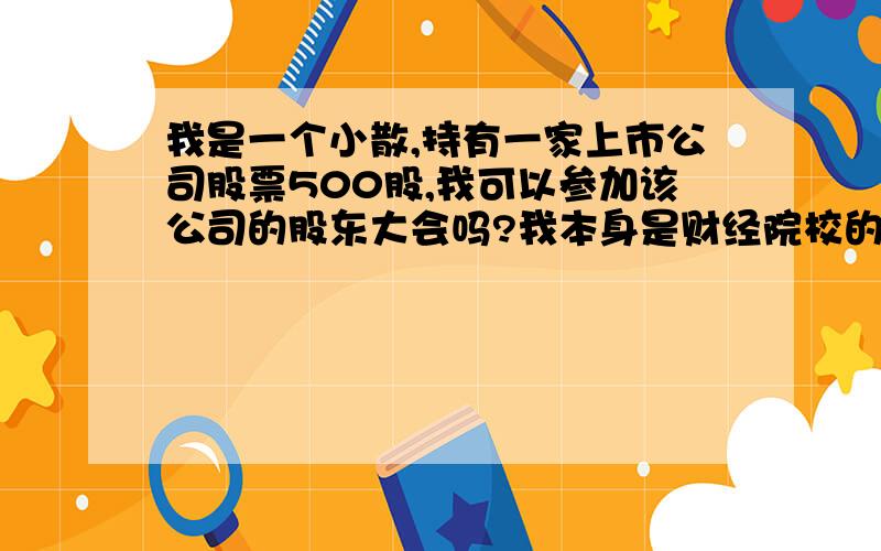 我是一个小散,持有一家上市公司股票500股,我可以参加该公司的股东大会吗?我本身是财经院校的在校学生,我想体验一下,