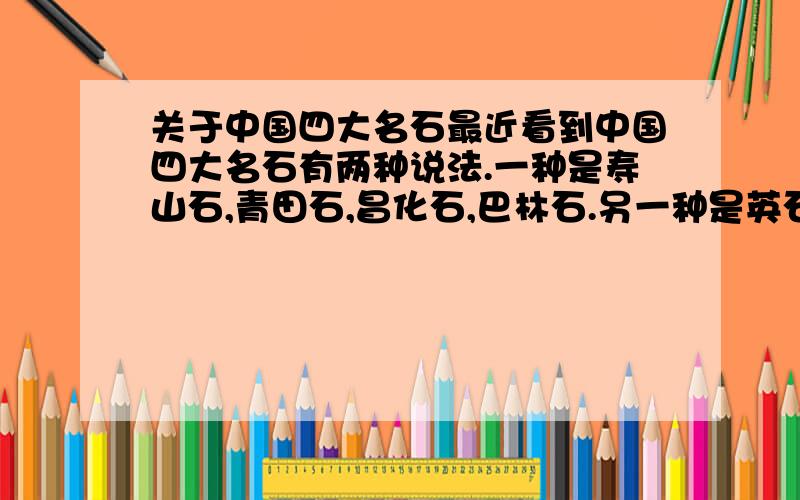 关于中国四大名石最近看到中国四大名石有两种说法.一种是寿山石,青田石,昌化石,巴林石.另一种是英石,昆石,灵壁石,太湖石.为什么会有两种说法,有什么区别吗.