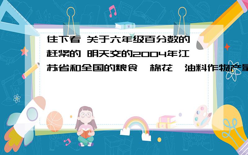 往下看 关于六年级百分数的 赶紧的 明天交的2004年江苏省和全国的粮食、棉花、油料作物产量情况如下.粮食产量：江苏省2829.1万吨,全国46947万吨棉花产量：江苏省50.3万吨,全国632万吨油料作