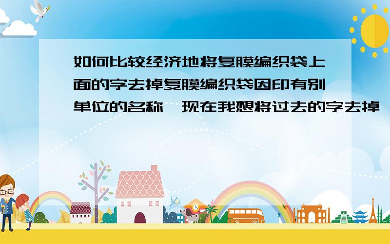 如何比较经济地将复膜编织袋上面的字去掉复膜编织袋因印有别单位的名称,现在我想将过去的字去掉,然后换上我单位的字.