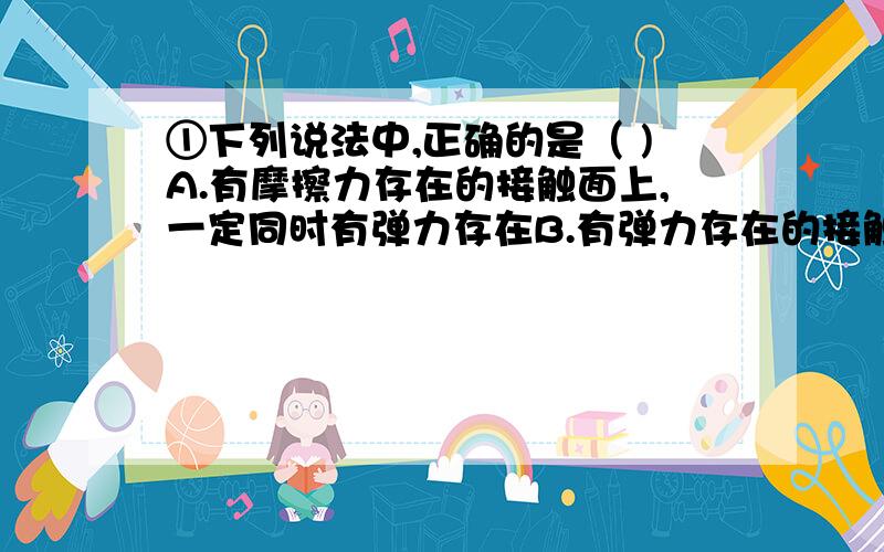 ①下列说法中,正确的是（ )A.有摩擦力存在的接触面上,一定同时有弹力存在B.有弹力存在的接触面上,一定同时有摩擦力存在我选择B,但正确答案是A,或者说一些较为形象的例子.②下列关于力