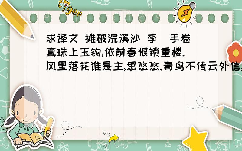 求译文 摊破浣溪沙 李璟手卷真珠上玉钩,依前春恨锁重楼.风里落花谁是主,思悠悠.青鸟不传云外信,丁香空结雨中愁.回首绿波三楚暮,接天流.手卷真珠上玉钩,依前春恨锁重楼.风里落花谁是主,