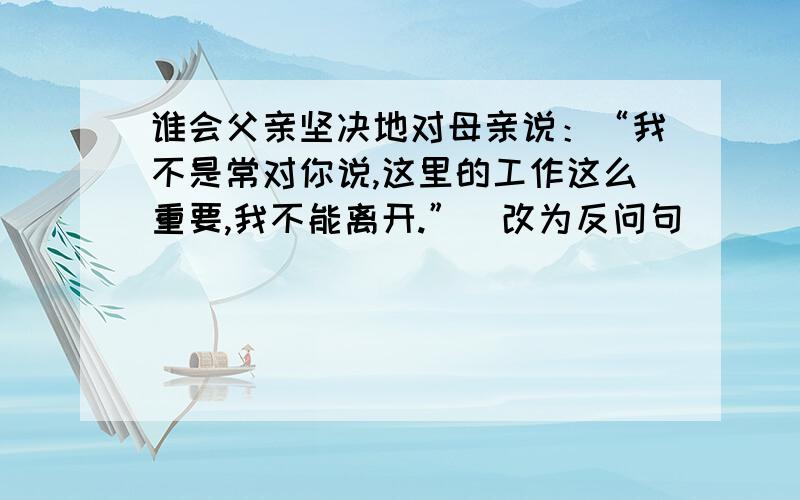 谁会父亲坚决地对母亲说：“我不是常对你说,这里的工作这么重要,我不能离开.”（改为反问句）