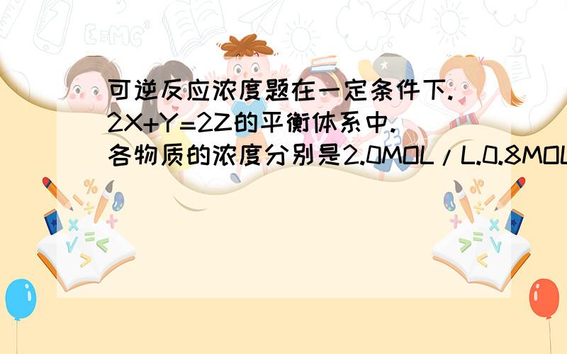 可逆反应浓度题在一定条件下.2X+Y=2Z的平衡体系中.各物质的浓度分别是2.0MOL/L.0.8MOL/L.2.4MOL/L.则Y在其实时的浓度可能是