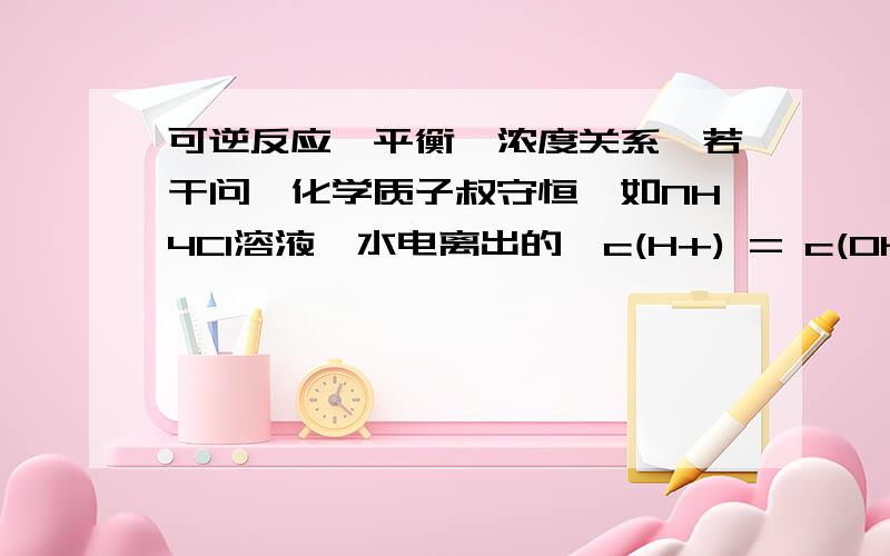 可逆反应,平衡,浓度关系,若干问,化学质子叔守恒、如NH4Cl溶液,水电离出的,c(H+) = c(OH-),但是部分OH－被NH+ 4结合成NH3•H2O,而且是1：1结合,而H+不变,所以得到,c(H+) = 原来的总c(OH-) = 剩余c(OH-) +