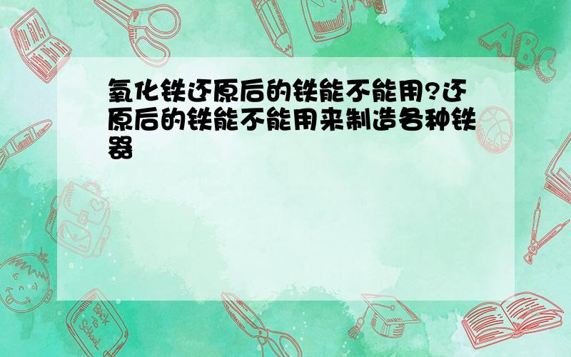 氧化铁还原后的铁能不能用?还原后的铁能不能用来制造各种铁器