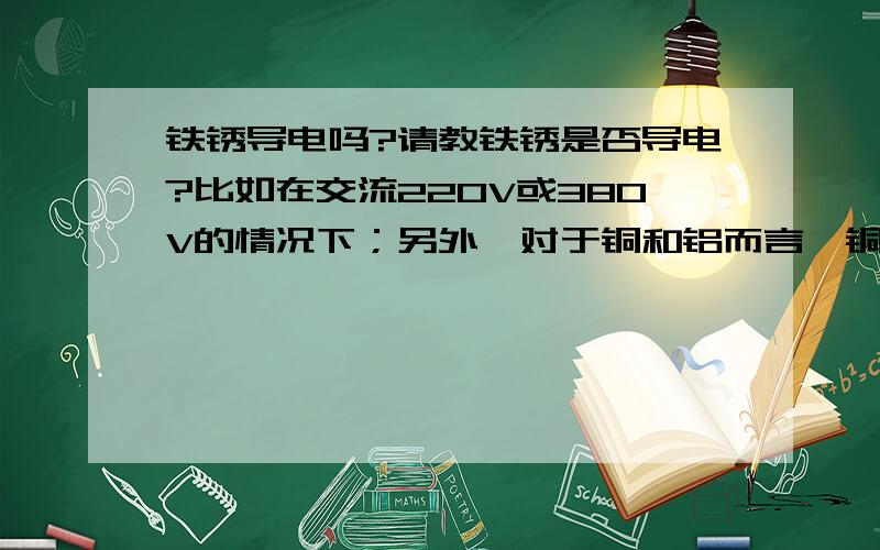 铁锈导电吗?请教铁锈是否导电?比如在交流220V或380V的情况下；另外,对于铜和铝而言,铜锈和铝锈也导电吗?请回答具体的情形.