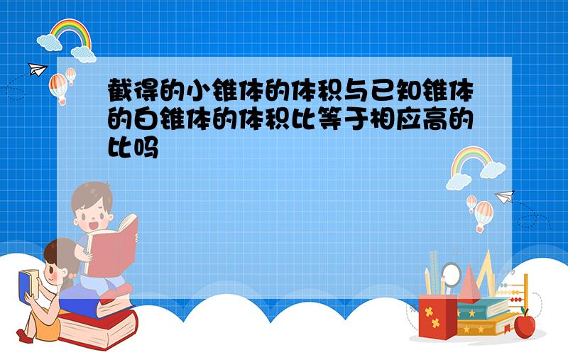 截得的小锥体的体积与已知锥体的白锥体的体积比等于相应高的比吗