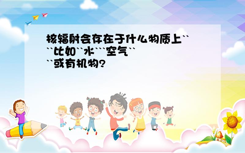 核辐射会存在于什么物质上````比如``水```空气````或有机物?