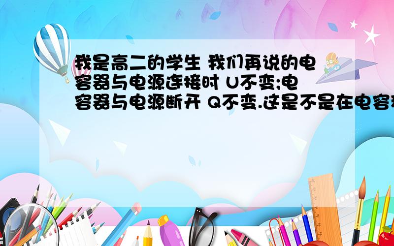 我是高二的学生 我们再说的电容器与电源连接时 U不变;电容器与电源断开 Q不变.这是不是在电容稳定后才成