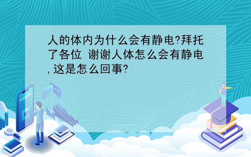 人的体内为什么会有静电?拜托了各位 谢谢人体怎么会有静电,这是怎么回事?